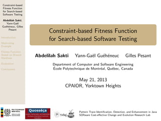 Constraint-based
Fitness Function
for Search-based
Software Testing
Abdelilah Sakti,
Yann-Ga¨l
e
Gu´h´neuc, Gilles
e e
Pesant
Introduction

Constraint-based Fitness Function
for Search-based Software Testing

Motivating
Example
Fitness Function
Based on Branch
Hardness
Evaluation
Conclusions

Abdelilah Sakti

Yann-Ga¨l Gu´h´neuc
e
e e

Gilles Pesant

Department of Computer and Software Engineering
´
Ecole Polytechnique de Montr´al, Qu´bec, Canada
e
e

May 21, 2013
CPAIOR, Yorktown Heights

Pattern Trace Identiﬁcation, Detection, and Enhancement in Java
SOftware Cost-eﬀective Change and Evolution Research Lab

 
