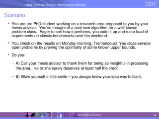 IBM Software Group | Lotus software
IBM Software Group | WebSphere software
10
© 2010 IBM Corporation
Scenario
 You are are PhD student working on a research area proposed to you by your 
thesis advisor.  You've thought of a cool new algorithm for a well­known 
problem class.  Eager to see how it performs, you code it up and run a load of 
experiments on classic benchmarks over the weekend.
 You check on the results on Monday morning. Tremendous!  You close several 
open problems by proving the optimality of some known upper bounds.
 Do you:
– A) Call your thesis advisor to thank them for being so insightful in proposing 
the area.  He or she surely deserves at least half the credit.
– B) Allow yourself a little smile – you always knew your idea was brilliant.
 