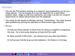 IBM Software Group | Lotus software
IBM Software Group | WebSphere software
11
© 2010 IBM Corporation
Scenario
 You are are PhD student working on a research area proposed to you by your 
thesis advisor.  You've thought of a cool new algorithm for a well­known 
problem class.  Eager to see how it performs, you code it up and run a load of 
experiments on classic benchmarks over the weekend.
 You check on the results on Monday morning. Tremendous!  You close several 
open problems by proving the optimality of some known upper bounds.
 Do you:
– A) Call your thesis advisor to thank them for being so insightful in proposing 
the area.  He or she surely deserves at least half the credit.
– B) Allow yourself a little smile – you always knew your idea was brilliant.
– C) Call up your friends to go out and celebrate – the thesis is in the bag.
 