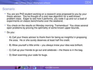 IBM Software Group | Lotus software
IBM Software Group | WebSphere software
12
© 2010 IBM Corporation
Scenario
 You are are PhD student working on a research area proposed to you by your 
thesis advisor.  You've thought of a cool new algorithm for a well­known 
problem class.  Eager to see how it performs, you code it up and run a load of 
experiments on classic benchmarks over the weekend.
 You check on the results on Monday morning. Tremendous!  You close several 
open problems by proving the optimality of some known upper bounds.
 Do you:
– A) Call your thesis advisor to thank them for being so insightful in proposing 
the area.  He or she surely deserves at least half the credit.
– B) Allow yourself a little smile – you always knew your idea was brilliant.
– C) Call up your friends to go out and celebrate – the thesis is in the bag.
– D) Start scanning your code for bugs.
 