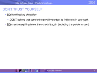 IBM Software Group | Lotus software
IBM Software Group | WebSphere software
15
© 2010 IBM Corporation
DON'T TRUST YOURSELF
 DO have healthy skepticism
– DON'T believe that someone else will volunteer to find errors in your work
 DO check everything twice, then check it again (including the problem spec.)
 