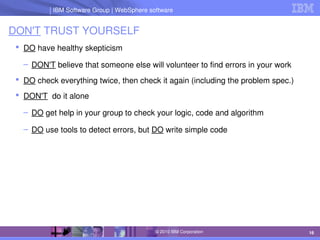 IBM Software Group | Lotus software
IBM Software Group | WebSphere software
16
© 2010 IBM Corporation
DON'T TRUST YOURSELF
 DO have healthy skepticism
– DON'T believe that someone else will volunteer to find errors in your work
 DO check everything twice, then check it again (including the problem spec.)
 DON'T  do it alone
– DO get help in your group to check your logic, code and algorithm
– DO use tools to detect errors, but DO write simple code
 