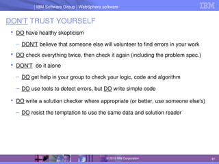 IBM Software Group | Lotus software
IBM Software Group | WebSphere software
17
© 2010 IBM Corporation
DON'T TRUST YOURSELF
 DO have healthy skepticism
– DON'T believe that someone else will volunteer to find errors in your work
 DO check everything twice, then check it again (including the problem spec.)
 DON'T  do it alone
– DO get help in your group to check your logic, code and algorithm
– DO use tools to detect errors, but DO write simple code
 DO write a solution checker where appropriate (or better, use someone else's)
– DO resist the temptation to use the same data and solution reader
 