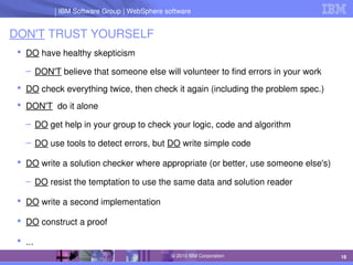 IBM Software Group | Lotus software
IBM Software Group | WebSphere software
18
© 2010 IBM Corporation
DON'T TRUST YOURSELF
 DO have healthy skepticism
– DON'T believe that someone else will volunteer to find errors in your work
 DO check everything twice, then check it again (including the problem spec.)
 DON'T  do it alone
– DO get help in your group to check your logic, code and algorithm
– DO use tools to detect errors, but DO write simple code
 DO write a solution checker where appropriate (or better, use someone else's)
– DO resist the temptation to use the same data and solution reader
 DO write a second implementation
 DO construct a proof
 ...
 
