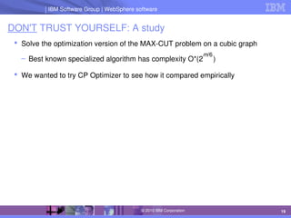 IBM Software Group | Lotus software
IBM Software Group | WebSphere software
19
© 2010 IBM Corporation
DON'T TRUST YOURSELF: A study
 Solve the optimization version of the MAX­CUT problem on a cubic graph
– Best known specialized algorithm has complexity O*(2     )
 We wanted to try CP Optimizer to see how it compared empirically
m/6
 