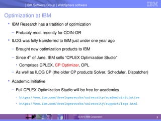 IBM Software Group | Lotus software
IBM Software Group | WebSphere software
2
© 2010 IBM Corporation
Optimization at IBM
 IBM Research has a tradition of optimization
– Probably most recently for COIN­OR
 ILOG was fully transferred to IBM just under one year ago
– Brought new optimization products to IBM
– Since 4th
 of June, IBM sells “CPLEX Optimization Studio”
• Comprises CPLEX, CP Optimizer, OPL
– As well as ILOG CP (the older CP products Solver, Scheduler, Dispatcher)
 Academic Initiative
– Full CPLEX Optimization Studio will be free for academics
• https://www.ibm.com/developerworks/university/academicinitiative
• https://www.ibm.com/developerworks/university/support/faqs.html
 
