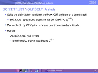 IBM Software Group | Lotus software
IBM Software Group | WebSphere software
20
© 2010 IBM Corporation
DON'T TRUST YOURSELF: A study
 Solve the optimization version of the MAX­CUT problem on a cubic graph
– Best known specialized algorithm has complexity O*(2     )
 We wanted to try CP Optimizer to see how it compared empirically
 Results:
– Obvious model was terrible
• from memory, growth was around 2
m/6
m/2
 
