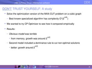 IBM Software Group | Lotus software
IBM Software Group | WebSphere software
21
© 2010 IBM Corporation
DON'T TRUST YOURSELF: A study
 Solve the optimization version of the MAX­CUT problem on a cubic graph
– Best known specialized algorithm has complexity O*(2     )
 We wanted to try CP Optimizer to see how it compared empirically
 Results:
– Obvious model was terrible
• from memory, growth was around 2
– Second model included a dominance rule to cut non­optimal solutions
• better: growth around 2
m/6
m/2
m/5
 