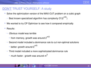 IBM Software Group | Lotus software
IBM Software Group | WebSphere software
22
© 2010 IBM Corporation
DON'T TRUST YOURSELF: A study
 Solve the optimization version of the MAX­CUT problem on a cubic graph
– Best known specialized algorithm has complexity O*(2     )
 We wanted to try CP Optimizer to see how it compared empirically
 Results:
– Obvious model was terrible
• from memory, growth was around 2
– Second model included a dominance rule to cut non­optimal solutions
• better: growth around 2
– Third model included a more sophisticated dominance rule
• much faster:  growth was around m
m/6
3
m/2
m/5
 