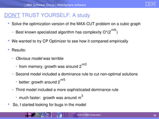 IBM Software Group | Lotus software
IBM Software Group | WebSphere software
23
© 2010 IBM Corporation
DON'T TRUST YOURSELF: A study
 Solve the optimization version of the MAX­CUT problem on a cubic graph
– Best known specialized algorithm has complexity O*(2     )
 We wanted to try CP Optimizer to see how it compared empirically
 Results:
– Obvious model was terrible
• from memory, growth was around 2
– Second model included a dominance rule to cut non­optimal solutions
• better: growth around 2
– Third model included a more sophisticated dominance rule
• much faster:  growth was around m
  So, I started looking for bugs in the model
m/6
3
m/2
m/5
 