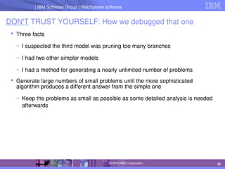 IBM Software Group | Lotus software
IBM Software Group | WebSphere software
25
© 2010 IBM Corporation
DON'T TRUST YOURSELF: How we debugged that one
 Three facts
– I suspected the third model was pruning too many branches
– I had two other simpler models
– I had a method for generating a nearly unlimited number of problems
 Generate large numbers of small problems until the more sophisticated 
algorithm produces a different answer from the simple one
– Keep the problems as small as possible as some detailed analysis is needed 
afterwards
 