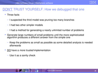 IBM Software Group | Lotus software
IBM Software Group | WebSphere software
26
© 2010 IBM Corporation
DON'T TRUST YOURSELF: How we debugged that one
 Three facts
– I suspected the third model was pruning too many branches
– I had two other simpler models
– I had a method for generating a nearly unlimited number of problems
 Generate large numbers of small problems until the more sophisticated 
algorithm produces a different answer from the simple one
– Keep the problems as small as possible as some detailed analysis is needed 
afterwards
 DO have a more trusted implementation
– Use it as a sanity check 
 