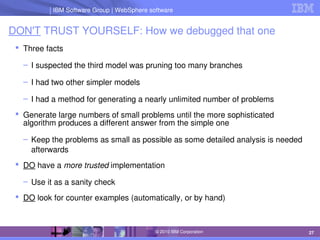 IBM Software Group | Lotus software
IBM Software Group | WebSphere software
27
© 2010 IBM Corporation
DON'T TRUST YOURSELF: How we debugged that one
 Three facts
– I suspected the third model was pruning too many branches
– I had two other simpler models
– I had a method for generating a nearly unlimited number of problems
 Generate large numbers of small problems until the more sophisticated 
algorithm produces a different answer from the simple one
– Keep the problems as small as possible as some detailed analysis is needed 
afterwards
 DO have a more trusted implementation
– Use it as a sanity check 
 DO look for counter examples (automatically, or by hand)
 