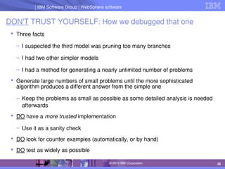 IBM Software Group | Lotus software
IBM Software Group | WebSphere software
28
© 2010 IBM Corporation
DON'T TRUST YOURSELF: How we debugged that one
 Three facts
– I suspected the third model was pruning too many branches
– I had two other simpler models
– I had a method for generating a nearly unlimited number of problems
 Generate large numbers of small problems until the more sophisticated 
algorithm produces a different answer from the simple one
– Keep the problems as small as possible as some detailed analysis is needed 
afterwards
 DO have a more trusted implementation
– Use it as a sanity check 
 DO look for counter examples (automatically, or by hand)
 DO test as widely as possible
 