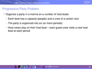 IBM Software Group | Lotus software
IBM Software Group | WebSphere software
29
© 2010 IBM Corporation
Progressive Party Problem
 Organize a party in a marina on a number of host boats
– Each boat has a capacity (people) and a crew of a certain size
– The party is organized into six (or more periods)
– Host crews stay on their host boat – each guest crew visits a new host 
boat at each period
 