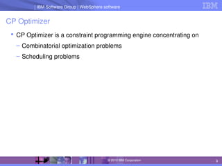IBM Software Group | Lotus software
IBM Software Group | WebSphere software
3
© 2010 IBM Corporation
CP Optimizer
 CP Optimizer is a constraint programming engine concentrating on
– Combinatorial optimization problems
– Scheduling problems
 