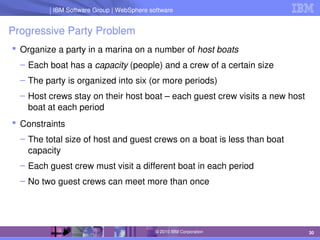 IBM Software Group | Lotus software
IBM Software Group | WebSphere software
30
© 2010 IBM Corporation
Progressive Party Problem
 Organize a party in a marina on a number of host boats
– Each boat has a capacity (people) and a crew of a certain size
– The party is organized into six (or more periods)
– Host crews stay on their host boat – each guest crew visits a new host 
boat at each period
 Constraints
– The total size of host and guest crews on a boat is less than boat 
capacity
– Each guest crew must visit a different boat in each period
– No two guest crews can meet more than once
 