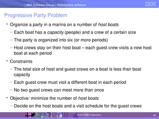 IBM Software Group | Lotus software
IBM Software Group | WebSphere software
31
© 2010 IBM Corporation
Progressive Party Problem
 Organize a party in a marina on a number of host boats
– Each boat has a capacity (people) and a crew of a certain size
– The party is organized into six (or more periods)
– Host crews stay on their host boat – each guest crew visits a new host 
boat at each period
 Constraints
– The total size of host and guest crews on a boat is less than boat 
capacity
– Each guest crew must visit a different boat in each period
– No two guest crews can meet more than once
 Objective: minimize the number of host boats
– Decide on the host boats and a visit schedule for the guest crews
 