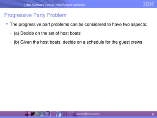 IBM Software Group | Lotus software
IBM Software Group | WebSphere software
32
© 2010 IBM Corporation
Progressive Party Problem
 The progressive part problems can be considered to have two aspects:
– (a) Decide on the set of host boats
– (b) Given the host boats, decide on a schedule for the guest crews
 
