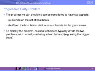 IBM Software Group | Lotus software
IBM Software Group | WebSphere software
33
© 2010 IBM Corporation
Progressive Party Problem
 The progressive part problems can be considered to have two aspects:
– (a) Decide on the set of host boats
– (b) Given the host boats, decide on a schedule for the guest crews
 To simplify the problem, solution techniques typically divide the two 
problems, with normally (a) being solved by hand (e.g. using the biggest 
boats)
 