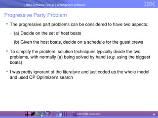 IBM Software Group | Lotus software
IBM Software Group | WebSphere software
34
© 2010 IBM Corporation
Progressive Party Problem
 The progressive part problems can be considered to have two aspects:
– (a) Decide on the set of host boats
– (b) Given the host boats, decide on a schedule for the guest crews
 To simplify the problem, solution techniques typically divide the two 
problems, with normally (a) being solved by hand (e.g. using the biggest 
boats)
 I was pretty ignorant of the literature and just coded up the whole model 
and used CP Optimizer's search
 