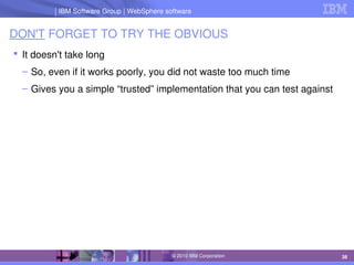 IBM Software Group | Lotus software
IBM Software Group | WebSphere software
38
© 2010 IBM Corporation
DON'T FORGET TO TRY THE OBVIOUS
 It doesn't take long
– So, even if it works poorly, you did not waste too much time
– Gives you a simple “trusted” implementation that you can test against
 