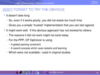 IBM Software Group | Lotus software
IBM Software Group | WebSphere software
39
© 2010 IBM Corporation
DON'T FORGET TO TRY THE OBVIOUS
 It doesn't take long
– So, even if it works poorly, you did not waste too much time
– Gives you a simple “trusted” implementation that you can test against
 It might work well.  If the obvious approach has not worked for others:
– The reasons it did not work might not exist today
– For the PPP, CP Optimizer is using
• A global packing constraint
• A search process which uses restarts and learning
– Which were not available / used in original studies
 