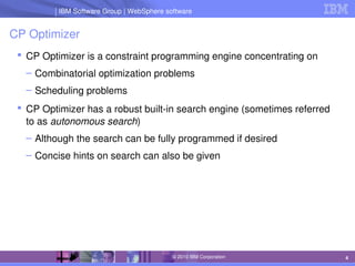 IBM Software Group | Lotus software
IBM Software Group | WebSphere software
4
© 2010 IBM Corporation
CP Optimizer
 CP Optimizer is a constraint programming engine concentrating on
– Combinatorial optimization problems
– Scheduling problems
 CP Optimizer has a robust built­in search engine (sometimes referred 
to as autonomous search)
– Although the search can be fully programmed if desired
– Concise hints on search can also be given
 