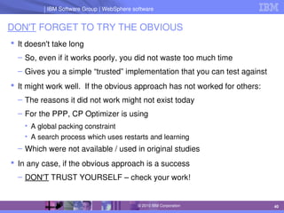 IBM Software Group | Lotus software
IBM Software Group | WebSphere software
40
© 2010 IBM Corporation
DON'T FORGET TO TRY THE OBVIOUS
 It doesn't take long
– So, even if it works poorly, you did not waste too much time
– Gives you a simple “trusted” implementation that you can test against
 It might work well.  If the obvious approach has not worked for others:
– The reasons it did not work might not exist today
– For the PPP, CP Optimizer is using
• A global packing constraint
• A search process which uses restarts and learning
– Which were not available / used in original studies
 In any case, if the obvious approach is a success
– DON'T TRUST YOURSELF – check your work!
 