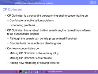 IBM Software Group | Lotus software
IBM Software Group | WebSphere software
5
© 2010 IBM Corporation
CP Optimizer
 CP Optimizer is a constraint programming engine concentrating on
– Combinatorial optimization problems
– Scheduling problems
 CP Optimizer has a robust built­in search engine (sometimes referred 
to as autonomous search)
– Although the search can be fully programmed if desired
– Concise hints on search can also be given
 Our team concentrates on:
– Making CP Optimizer solve more quickly
– Making CP Optimizer easier to use
– Adding new modelling or solving features
 