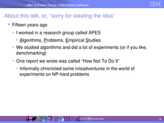 IBM Software Group | Lotus software
IBM Software Group | WebSphere software
6
© 2010 IBM Corporation
About this talk, or, “sorry for stealing the idea”
 Fifteen years ago
– I worked in a research group called APES
• Algorithms, Problems, Empirical Studies
– We studied algorithms and did a lot of experiments (or if you like, 
benchmarking)
– One report we wrote was called “How Not To Do It”
• Informally chronicled some misadventures in the world of 
experiments on NP­hard problems
 