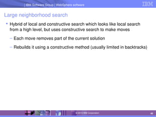IBM Software Group | Lotus software
IBM Software Group | WebSphere software
60
© 2010 IBM Corporation
Large neighborhood search
 Hybrid of local and constructive search which looks like local search 
from a high level, but uses constructive search to make moves
– Each move removes part of the current solution
– Rebuilds it using a constructive method (usually limited in backtracks)
 