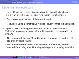 IBM Software Group | Lotus software
IBM Software Group | WebSphere software
61
© 2010 IBM Corporation
Large neighborhood search
 Hybrid of local and constructive search which looks like local search 
from a high level, but uses constructive search to make moves
– Each move removes part of the current solution
– Rebuilds it using a constructive method (usually limited in backtracks)
 I applied LNS to routing problems, and tested on the well­known 
“Solomon” instances of capacitated vehicle routing problems with time 
windows
– This benchmark suite of 56 problems has been used in hundreds of 
papers on vehicle routing.
– My LNS method removed some customers from routes, then re­
inserted them using a backtracking technique and ordering heuristics
 