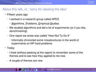 IBM Software Group | Lotus software
IBM Software Group | WebSphere software
7
© 2010 IBM Corporation
About this talk, or, “sorry for stealing the idea”
 Fifteen years ago
– I worked in a research group called APES
• Algorithms, Problems, Empirical Studies
– We studied algorithms and did a lot of experiments (or if you like, 
benchmarking)
– One report we wrote was called “How Not To Do It”
• Informally chronicled some misadventures in the world of 
experiments on NP­hard problems
 Today
– I tried (without peeking at the report) to remember some of the 
themes and to see how they applied to me now
– A couple of themes are new
 