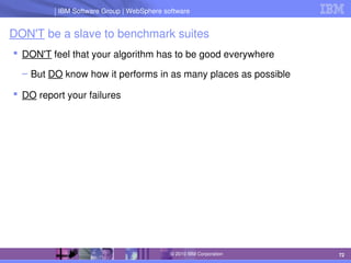 IBM Software Group | Lotus software
IBM Software Group | WebSphere software
72
© 2010 IBM Corporation
DON'T be a slave to benchmark suites
 DON'T feel that your algorithm has to be good everywhere
– But DO know how it performs in as many places as possible
 DO report your failures
 