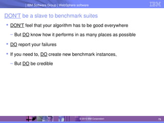 IBM Software Group | Lotus software
IBM Software Group | WebSphere software
73
© 2010 IBM Corporation
DON'T be a slave to benchmark suites
 DON'T feel that your algorithm has to be good everywhere
– But DO know how it performs in as many places as possible
 DO report your failures
 If you need to, DO create new benchmark instances,
– But DO be credible
 