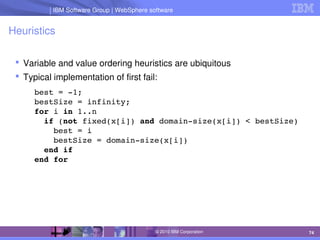 IBM Software Group | Lotus software
IBM Software Group | WebSphere software
74
© 2010 IBM Corporation
Heuristics
 Variable and value ordering heuristics are ubiquitous
 Typical implementation of first fail:
best = ­1;
bestSize = infinity;
for i in 1..n
  if (not fixed(x[i]) and domain­size(x[i]) < bestSize)
    best = i
    bestSize = domain­size(x[i])
  end if
end for
 