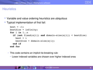 IBM Software Group | Lotus software
IBM Software Group | WebSphere software
75
© 2010 IBM Corporation
Heuristics
 Variable and value ordering heuristics are ubiquitous
 Typical implementation of first fail:
best = ­1;
bestSize = infinity;
for i in 1..n
  if (not fixed(x[i]) and domain­size(x[i]) < bestSize)
    best = i
    bestSize = domain­size(x[i])
  end if
end for
– This code contains an implicit tie­breaking rule:
• Lower indexed variables are chosen over higher indexed ones
 