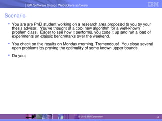 IBM Software Group | Lotus software
IBM Software Group | WebSphere software
8
© 2010 IBM Corporation
Scenario
 You are are PhD student working on a research area proposed to you by your 
thesis advisor.  You've thought of a cool new algorithm for a well­known 
problem class.  Eager to see how it performs, you code it up and run a load of 
experiments on classic benchmarks over the weekend.
 You check on the results on Monday morning. Tremendous!  You close several 
open problems by proving the optimality of some known upper bounds.
 Do you:
 