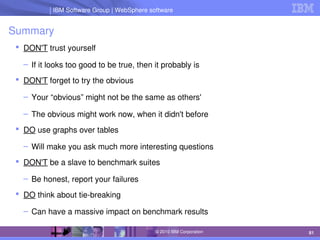 IBM Software Group | Lotus software
IBM Software Group | WebSphere software
81
© 2010 IBM Corporation
Summary
 DON'T trust yourself
– If it looks too good to be true, then it probably is
 DON'T forget to try the obvious
– Your “obvious” might not be the same as others'
– The obvious might work now, when it didn't before
 DO use graphs over tables
– Will make you ask much more interesting questions
 DON'T be a slave to benchmark suites
– Be honest, report your failures
 DO think about tie­breaking
– Can have a massive impact on benchmark results
 