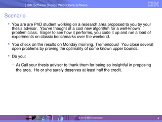 IBM Software Group | Lotus software
IBM Software Group | WebSphere software
9
© 2010 IBM Corporation
Scenario
 You are are PhD student working on a research area proposed to you by your 
thesis advisor.  You've thought of a cool new algorithm for a well­known 
problem class.  Eager to see how it performs, you code it up and run a load of 
experiments on classic benchmarks over the weekend.
 You check on the results on Monday morning. Tremendous!  You close several 
open problems by proving the optimality of some known upper bounds.
 Do you:
– A) Call your thesis advisor to thank them for being so insightful in proposing 
the area.  He or she surely deserves at least half the credit.
 