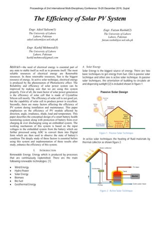The Efficiency of Solar PV System
Engr. Adeel Saleem(1)
The University of Lahore
Lahore, Pakistan
adeel.saleem@ee.uol.edu.pk
Engr. Kashif Mehmood(3)
The University of Lahore
Lahore, Pakistan
kashif.mehmood@gmail.com
Engr. Faizan Rashid(2)
The University of Lahore
Lahore, Pakistan
faizan.rashid@ee.uol.edu.pk
Abstract—the need of electrical energy is essential part of
any state to stable itself as well as to promote itself. The most
reliable resources of electrical energy are Renewable
resources. In these renewable resources, Sun is the biggest
resource of energy. In active solar technique, electrical energy
is produced by the phenomenon of Photoelectric effect. The
Reliability and efficiency of solar power system can be
improved by making sure that we are using this system
properly. First of all, the main factor of solar power generation
is the efficiency of solar cell that is made of Crystalline
Silicon cell mostly. The efficiency of solar cell is not good yet,
but the capability of solar cell to produce power is excellent.
Secondly, there are many factors affecting the efficiency of
PV system during installation and maintenance. This paper
emphasizes on the efficiency of PV module affected by
direction, angle, irradiance, shade, load and temperature. This
paper describes the conceptual design of a smart battery health
monitoring system along with protection of battery from over
charging & over discharging using an embedded system. The
working mechanism of this system is based on the input
voltages to the embedded system from the battery which are
further processed using ADC to convert them into Digital
form which are then used to observe the state of battery’s
condition The deeply study of these factors is essential before
using this system and implementation of these results after
study, enhance the efficiency of this system.
I. INTRODUCTION
Renewable Energy: Energy which is produced by processes
that are continuously replenished. There are the main
following renewable technologies. [1]
∑ Wind Energy
∑ Hydro Power
∑ Solar Energy
∑ Biomass
∑ Bio fuel
∑ Geothermal Energy
A. Solar Energy
Solar Energy is the biggest source of energy. There are two
basic techniques to get energy from Sun. One is passive solar
technique and other one is active solar technique. In passive
solar techniques, the orientation of building to circulate air
and dispersing sunlight [2] is included shown in figure 1.
Figure 1: Passive Solar Technique
In active solar techniques the heating of fluid materials by
thermal collector as shown figure 2.
Figure 2: Active Solar Technique
Proceedings of 2nd International Multi-Disciplinary Conference 19-20 December 2016, Gujrat
 