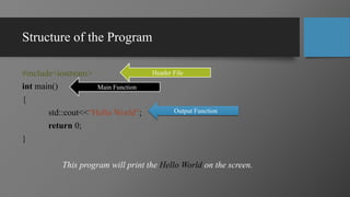 Structure of the Program
#include<iostream>
int main()
{
std::cout<<“Hello World”;
return 0;
}
This program will print the Hello World on the screen.
Header File
Main Function
Output Function
 
