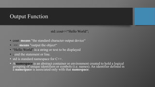 Output Function
std::cout<<“Hello World”;
• cout means "the standard character output device“
• << means "output the object“
• “Hello World” is a string or text to be displayed
• ; end the statement or line.
• std is standard namespace for C++.
• A namespace is an abstract container or environment created to hold a logical
grouping of unique identifiers or symbols (i.e. names). An identifier defined in
a namespace is associated only with that namespace.
 