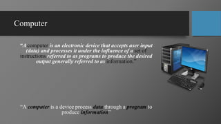 Computer
“A computer is an electronic device that accepts user input
(data) and processes it under the influence of a set of
instructions referred to as programs to produce the desired
output generally referred to as information.”
“A computer is a device process data through a program to
produce information”
 