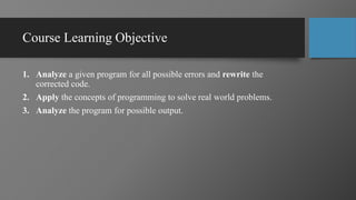Course Learning Objective
1. Analyze a given program for all possible errors and rewrite the
corrected code.
2. Apply the concepts of programming to solve real world problems.
3. Analyze the program for possible output.
 