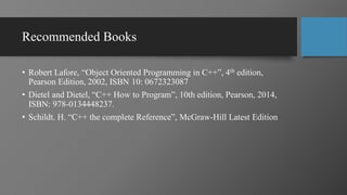 Recommended Books
• Robert Lafore, “Object Oriented Programming in C++”, 4th edition,
Pearson Edition, 2002, ISBN 10: 0672323087
• Dietel and Dietel, “C++ How to Program”, 10th edition, Pearson, 2014,
ISBN: 978-0134448237.
• Schildt. H. “C++ the complete Reference”, McGraw-Hill Latest Edition
 