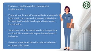 • Evaluar el resultado de los tratamientos
implementados.
• Promocionar la atención domiciliaria a través de
la provisión de recursos humanos y materiales y
la capacitación de la familia para llevar a cabo
los cuidados.
• Supervisar la implementación de la terapéutica
en domicilio a través del seguimiento directo o
indirecto.
• Detectar situaciones de crisis relacionadas con
el proceso de duelo.
 