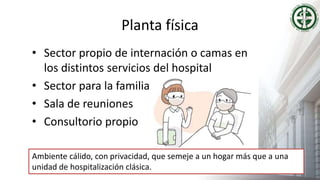 Planta física
• Sector propio de internación o camas en
los distintos servicios del hospital
• Sector para la familia
• Sala de reuniones
• Consultorio propio
Ambiente cálido, con privacidad, que semeje a un hogar más que a una
unidad de hospitalización clásica.
 