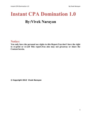 Instant CPA Domination 1.0 By:Vivek Narayan
1
Instant CPA Domination 1.0
By:Vivek Narayan
Notice:
You only have the personal use rights to this Report.You don’t have the right
to re-print or re-sell This report.You also may not giveaway or share the
Content herein.
© Copyright 2013 Vivek Narayan
 